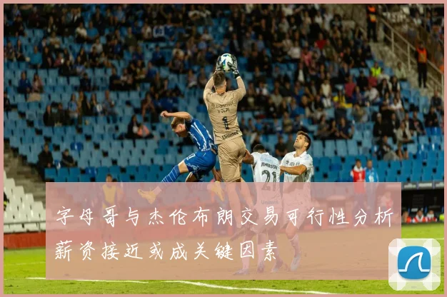 字母哥与杰伦布朗交易可行性分析薪资接近或成关键因素