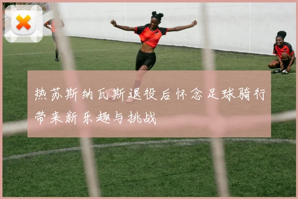 热苏斯纳瓦斯退役后怀念足球骑行带来新乐趣与挑战