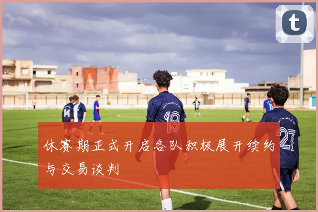 休赛期正式开启各队积极展开续约与交易谈判