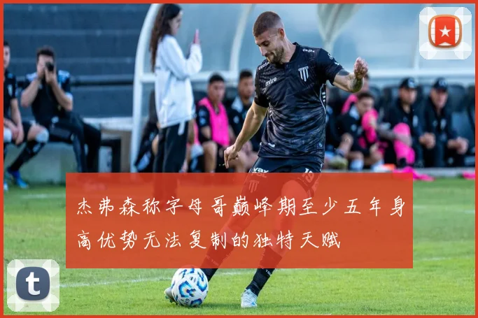 杰弗森称字母哥巅峰期至少五年身高优势无法复制的独特天赋