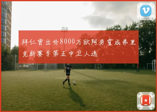 拜仁曾出价8000万欧阿劳霍成弗里克新赛季第五中卫人选