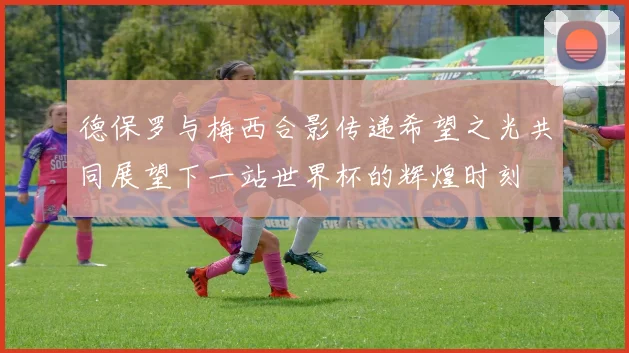 德保罗与梅西合影传递希望之光共同展望下一站世界杯的辉煌时刻