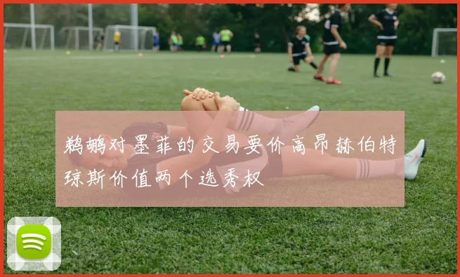 鹈鹕对墨菲的交易要价高昂赫伯特琼斯价值两个选秀权