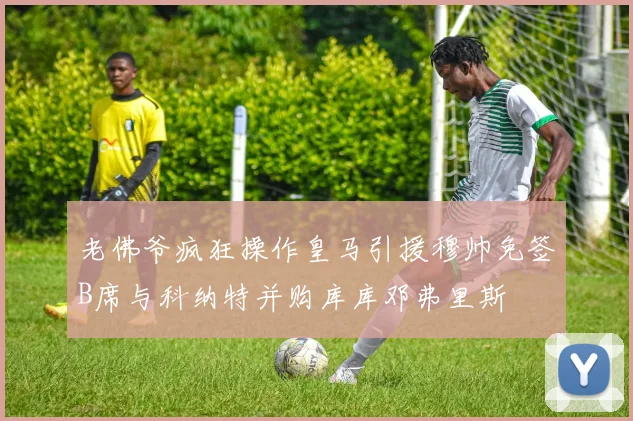 老佛爷疯狂操作皇马引援穆帅免签B席与科纳特并购库库邓弗里斯