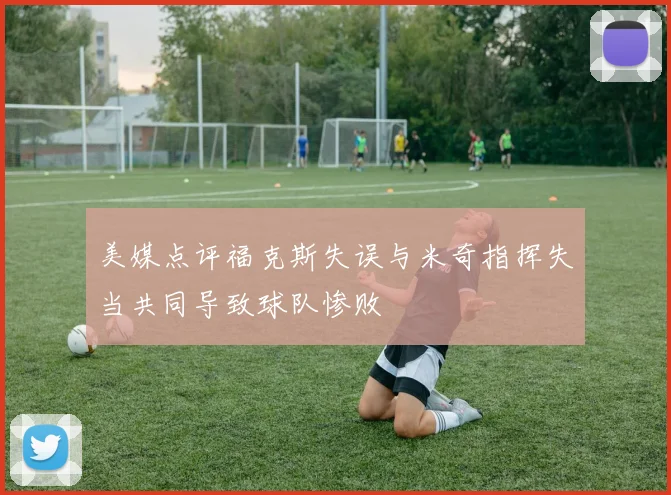 美媒点评福克斯失误与米奇指挥失当共同导致球队惨败