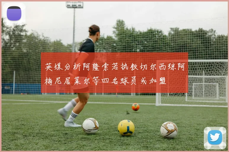 英媒分析阿隆索若执教切尔西琼阿梅尼居莱尔等四名球员或加盟
