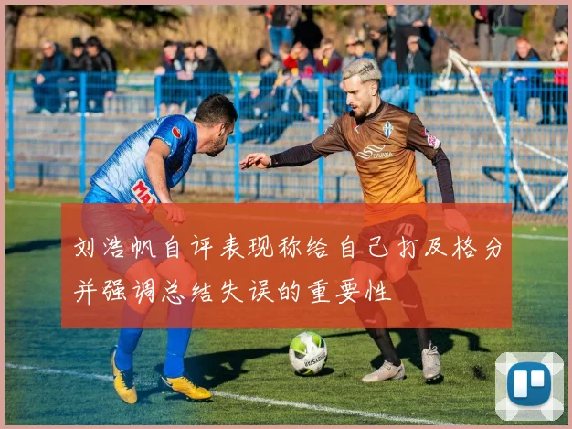 刘浩帆自评表现称给自己打及格分并强调总结失误的重要性