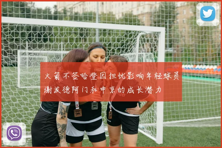 火箭不签哈登因担忧影响年轻球员谢泼德阿门和申京的成长潜力