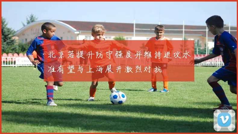 北京若提升防守强度并维持进攻水准有望与上海展开激烈对抗