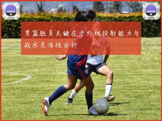 男篮胜负关键在于外线投射能力与战术灵活性分析