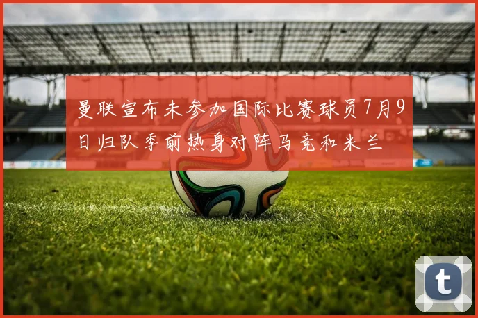 曼联宣布未参加国际比赛球员7月9日归队季前热身对阵马竞和米兰