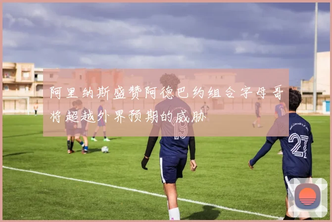 阿里纳斯盛赞阿德巴约组合字母哥将超越外界预期的威胁