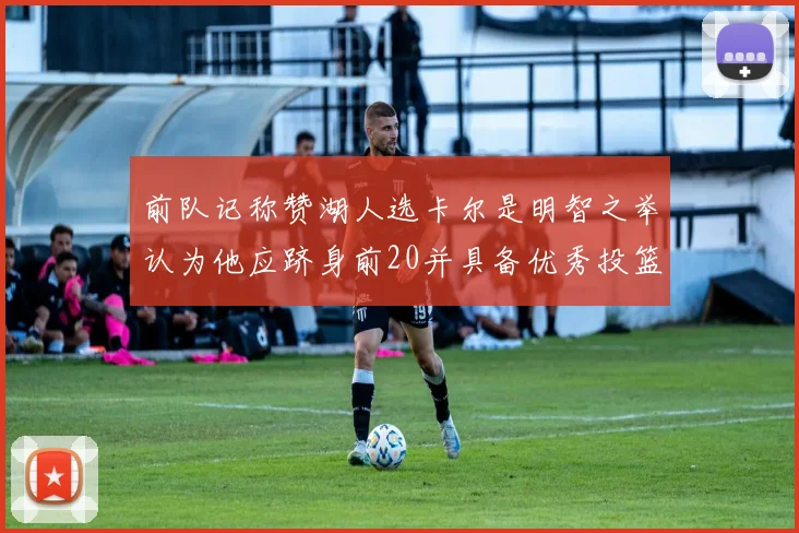 前队记称赞湖人选卡尔是明智之举认为他应跻身前20并具备优秀投篮和防守能力