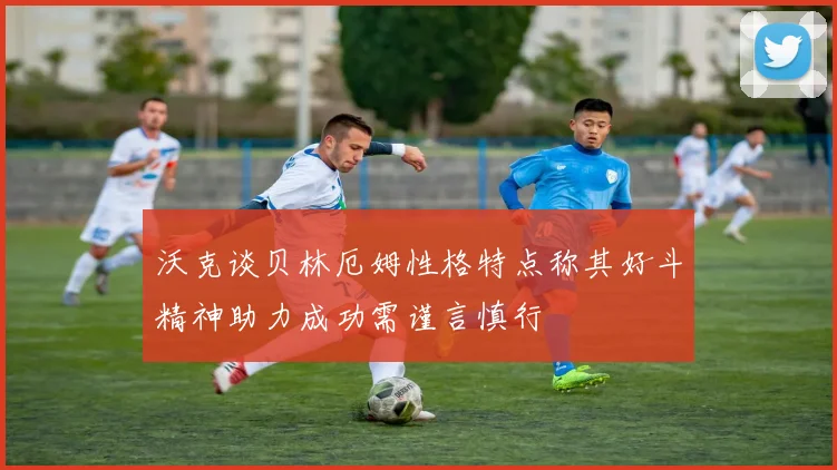 沃克谈贝林厄姆性格特点称其好斗精神助力成功需谨言慎行