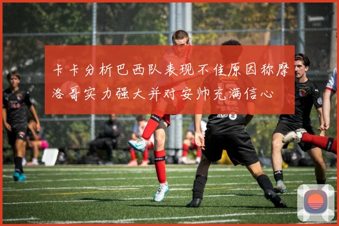 卡卡分析巴西队表现不佳原因称摩洛哥实力强大并对安帅充满信心